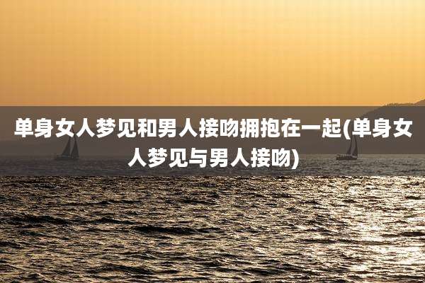 单身女人梦见和男人接吻拥抱在一起(单身女人梦见与男人接吻)
