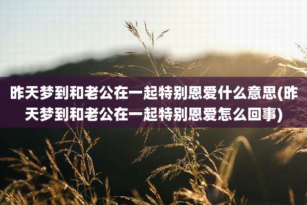昨天梦到和老公在一起特别恩爱什么意思(昨天梦到和老公在一起特别恩爱怎么回事)