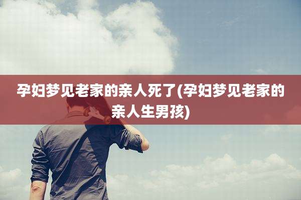 孕妇梦见老家的亲人死了(孕妇梦见老家的亲人生男孩)