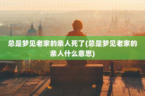 总是梦见老家的亲人死了(总是梦见老家的亲人什么意思)