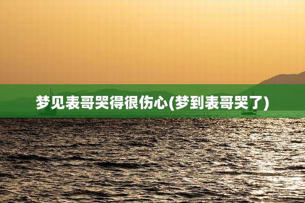 梦见表哥哭得很伤心(梦到表哥哭了)