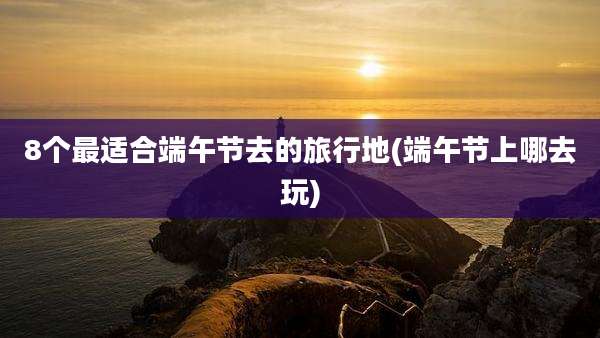 8个最适合端午节去的旅行地(端午节上哪去玩)