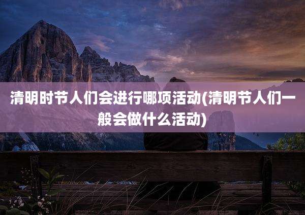 清明时节人们会进行哪项活动(清明节人们一般会做什么活动)