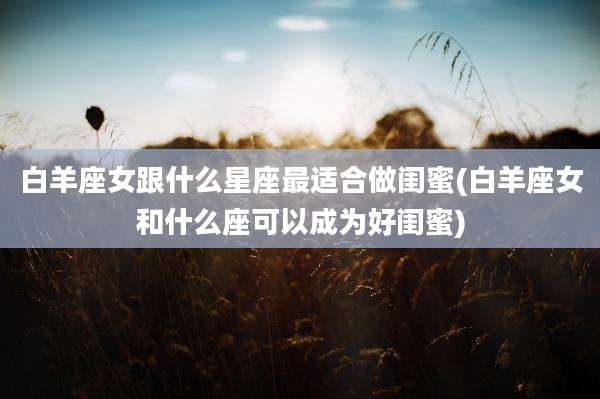 白羊座女跟什么星座最适合做闺蜜(白羊座女和什么座可以成为好闺蜜)
