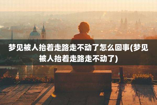 梦见被人抬着走路走不动了怎么回事(梦见被人抬着走路走不动了)
