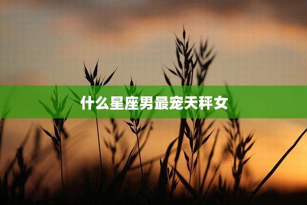 什么星座男最宠天秤女