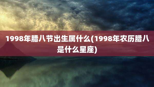 1998年腊八节出生属什么(1998年农历腊八是什么星座)