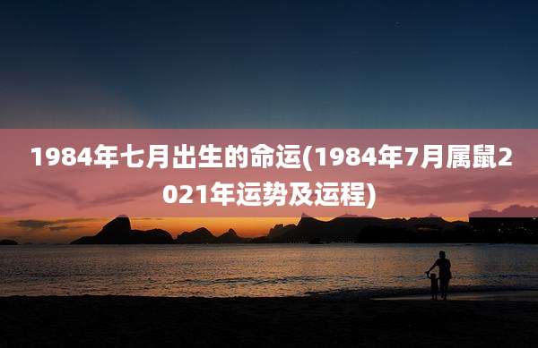 1984年七月出生的命运(1984年7月属鼠2021年运势及运程)