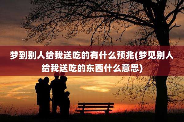 梦到别人给我送吃的有什么预兆(梦见别人给我送吃的东西什么意思)