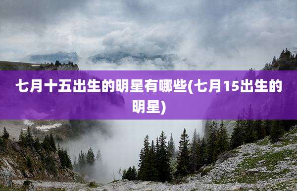 七月十五出生的明星有哪些(七月15出生的明星)