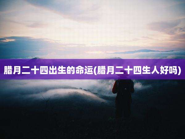 腊月二十四出生的命运(腊月二十四生人好吗)