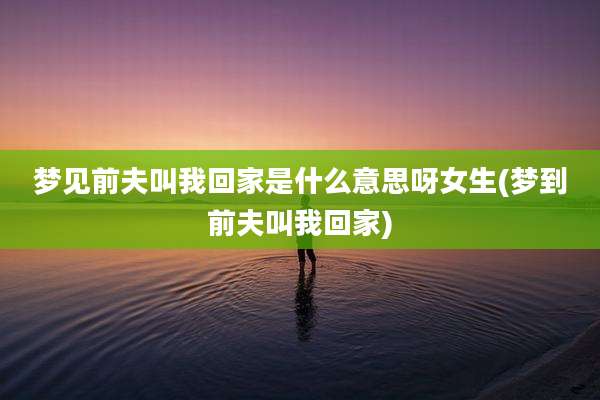 梦见前夫叫我回家是什么意思呀女生(梦到前夫叫我回家)