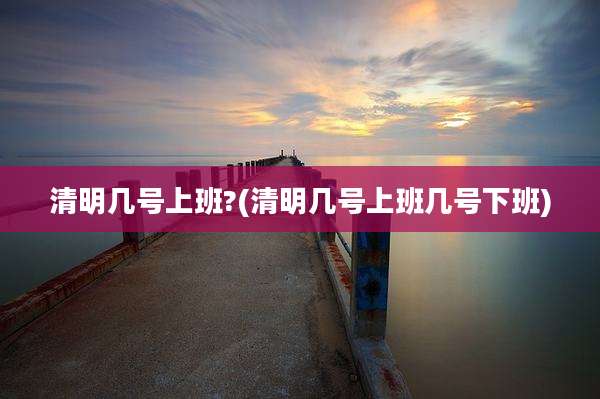 清明几号上班?(清明几号上班几号下班)