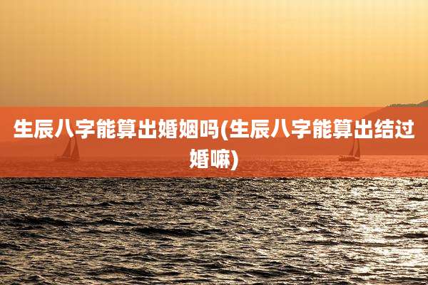 生辰八字能算出婚姻吗(生辰八字能算出结过婚嘛)