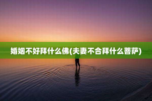 婚姻不好拜什么佛(夫妻不合拜什么菩萨)