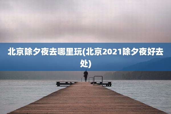 北京除夕夜去哪里玩(北京2021除夕夜好去处)