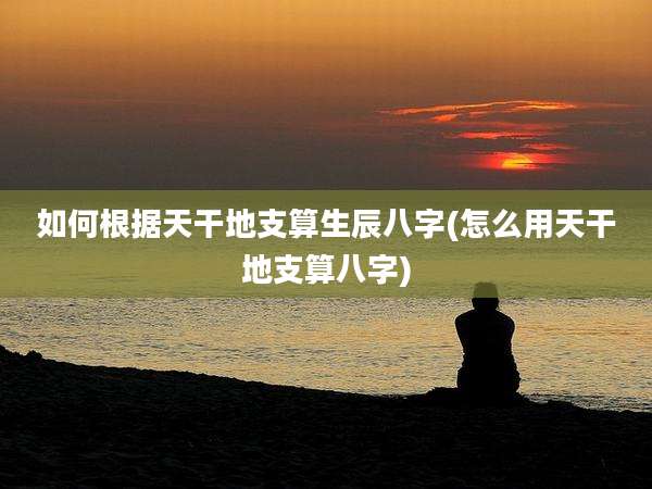 如何根据天干地支算生辰八字(怎么用天干地支算八字)