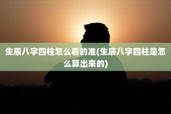 生辰八字四柱怎么看的准(生辰八字四柱是怎么算出来的)