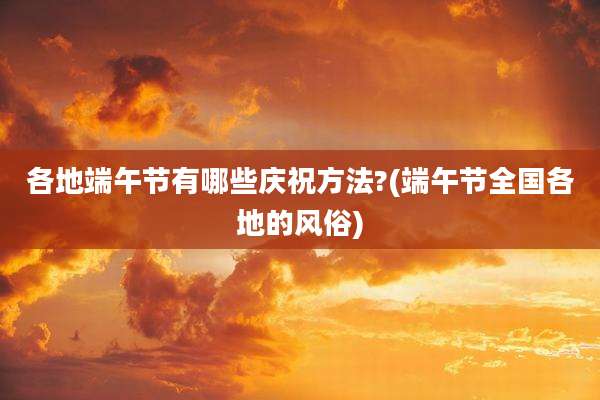 各地端午节有哪些庆祝方法?(端午节全国各地的风俗)