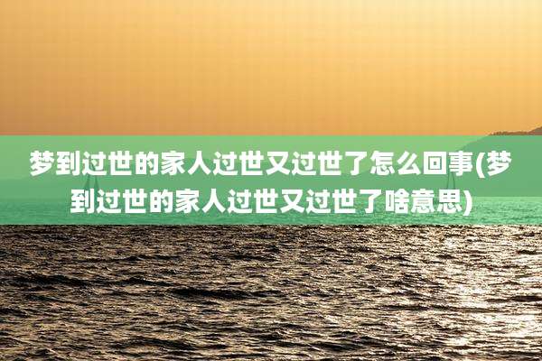 梦到过世的家人过世又过世了怎么回事(梦到过世的家人过世又过世了啥意思)