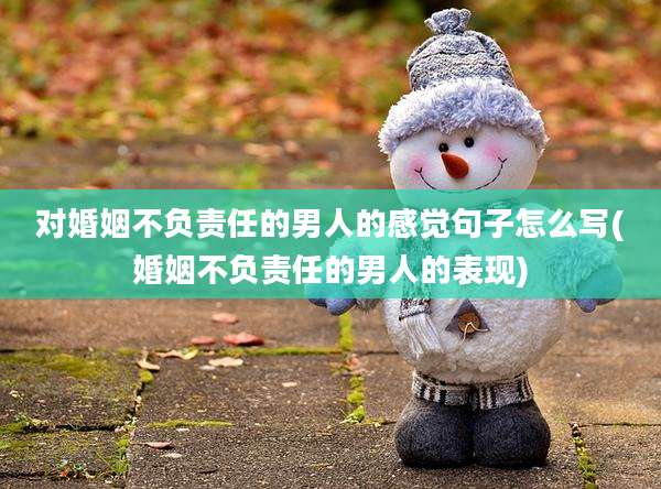 对婚姻不负责任的男人的感觉句子怎么写(婚姻不负责任的男人的表现)