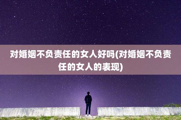 对婚姻不负责任的女人好吗(对婚姻不负责任的女人的表现)