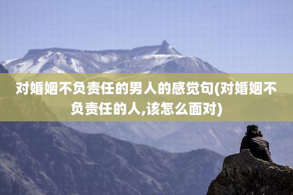 对婚姻不负责任的男人的感觉句(对婚姻不负责任的人,该怎么面对)