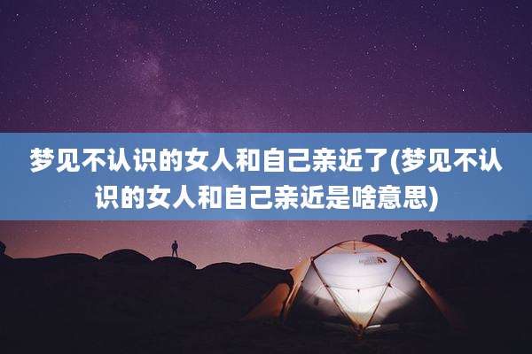 梦见不认识的女人和自己亲近了(梦见不认识的女人和自己亲近是啥意思)