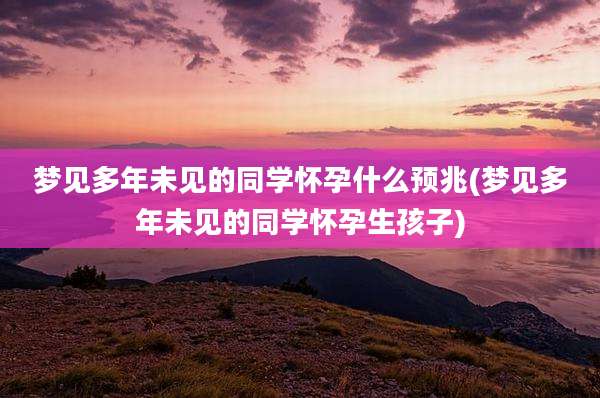 梦见多年未见的同学怀孕什么预兆(梦见多年未见的同学怀孕生孩子)