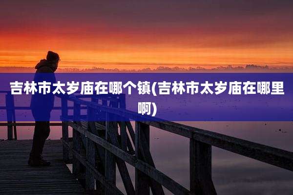 吉林市太岁庙在哪个镇(吉林市太岁庙在哪里啊)
