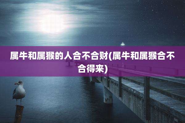 属牛和属猴的人合不合财(属牛和属猴合不合得来)
