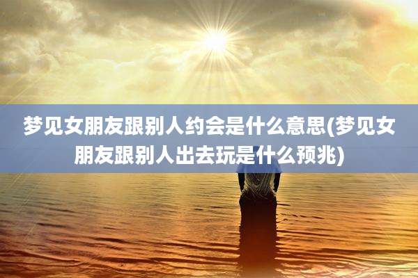 梦见女朋友跟别人约会是什么意思(梦见女朋友跟别人出去玩是什么预兆)