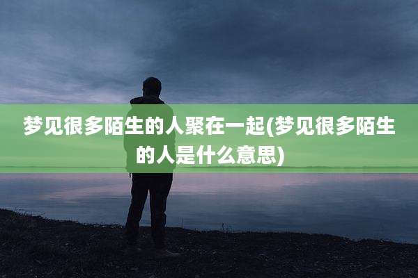 梦见很多陌生的人聚在一起(梦见很多陌生的人是什么意思)