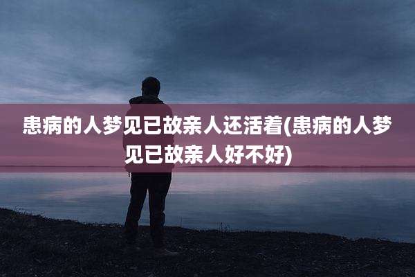 患病的人梦见已故亲人还活着(患病的人梦见已故亲人好不好)