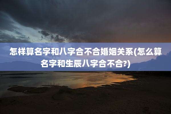 怎样算名字和八字合不合婚姻关系(怎么算名字和生辰八字合不合?)