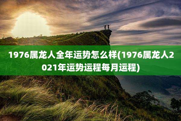 1976属龙人全年运势怎么样(1976属龙人2021年运势运程每月运程)