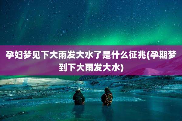 孕妇梦见下大雨发大水了是什么征兆(孕期梦到下大雨发大水)