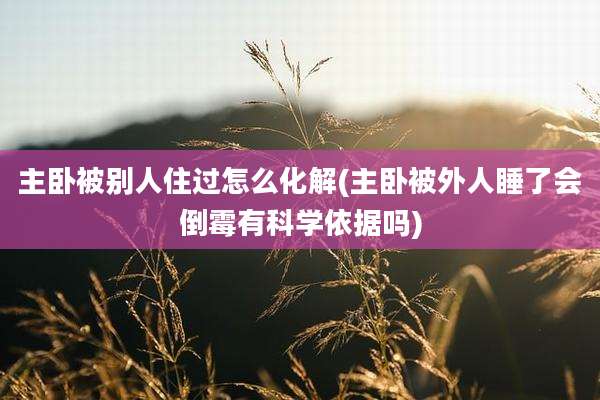 主卧被别人住过怎么化解(主卧被外人睡了会倒霉有科学依据吗)