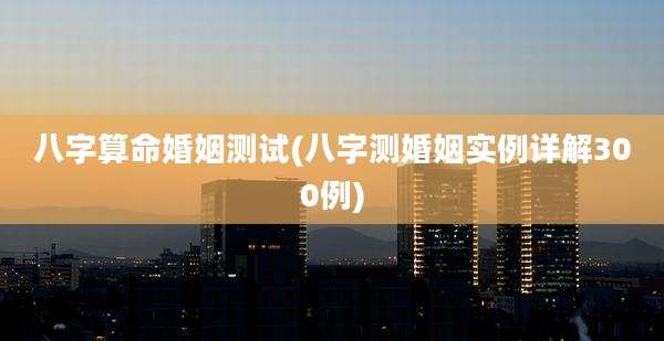 八字算命婚姻测试(八字测婚姻实例详解300例)