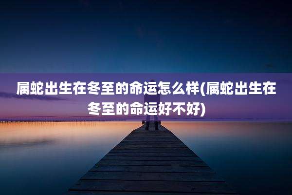 属蛇出生在冬至的命运怎么样(属蛇出生在冬至的命运好不好)