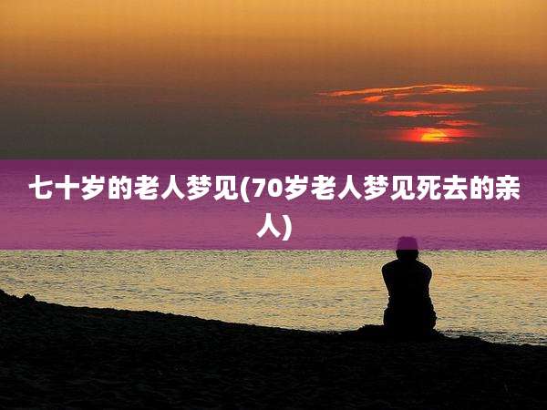 七十岁的老人梦见(70岁老人梦见死去的亲人)