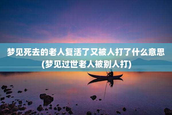梦见死去的老人复活了又被人打了什么意思(梦见过世老人被别人打)