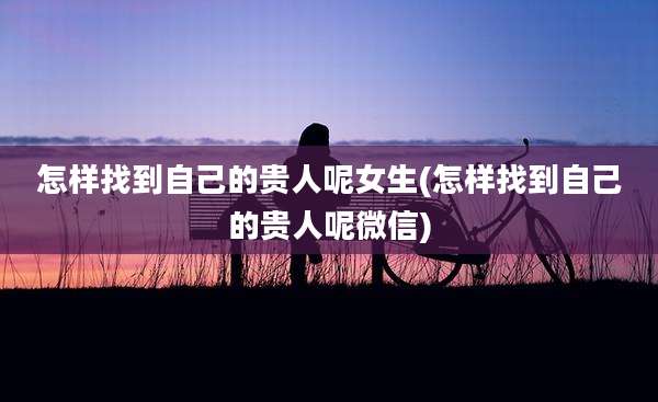 怎样找到自己的贵人呢女生(怎样找到自己的贵人呢微信)