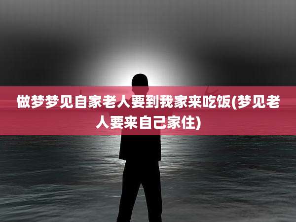 做梦梦见自家老人要到我家来吃饭(梦见老人要来自己家住)