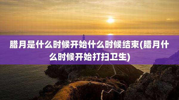 腊月是什么时候开始什么时候结束(腊月什么时候开始打扫卫生)