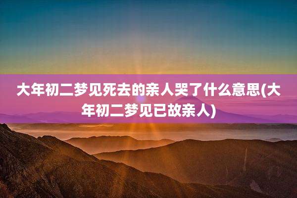 大年初二梦见死去的亲人哭了什么意思(大年初二梦见已故亲人)