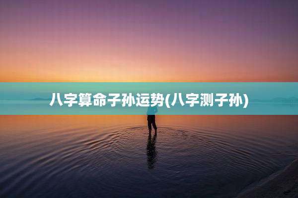 八字算命子孙运势(八字测子孙)