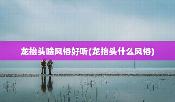 龙抬头啥风俗好听(龙抬头什么风俗)