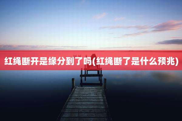 红绳断开是缘分到了吗(红绳断了是什么预兆)