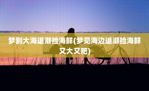 梦到大海退潮捡海鲜(梦见海边退潮捡海鲜又大又肥)
